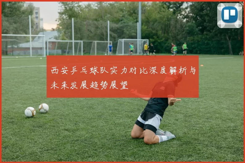 西安乒乓球队实力对比深度解析与未来发展趋势展望