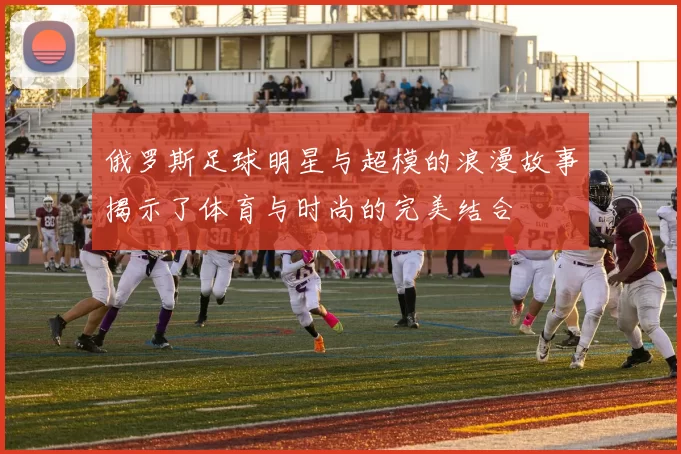 俄罗斯足球明星与超模的浪漫故事揭示了体育与时尚的完美结合