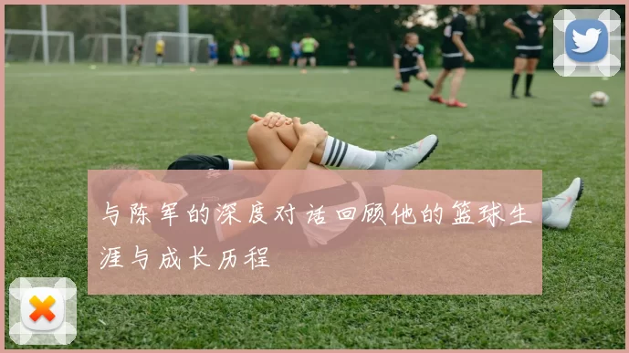 与陈军的深度对话回顾他的篮球生涯与成长历程