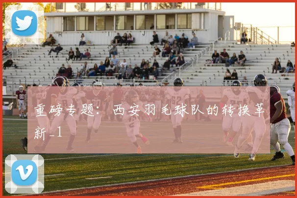 重磅专题：西安羽毛球队的转换革新_1