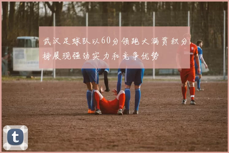 武汉足球队以60分领跑大满贯积分榜展现强劲实力和竞争优势