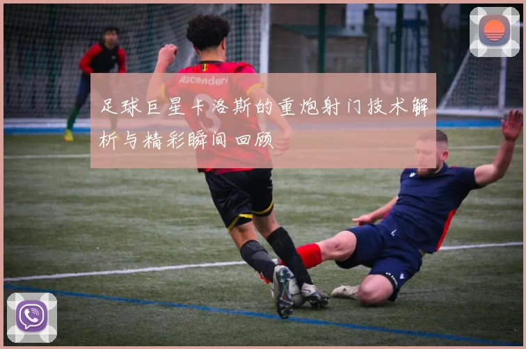 足球巨星卡洛斯的重炮射门技术解析与精彩瞬间回顾