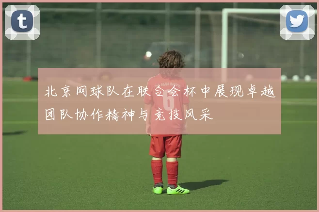 北京网球队在联合会杯中展现卓越团队协作精神与竞技风采