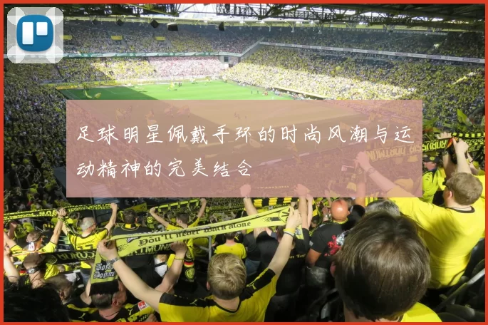 足球明星佩戴手环的时尚风潮与运动精神的完美结合