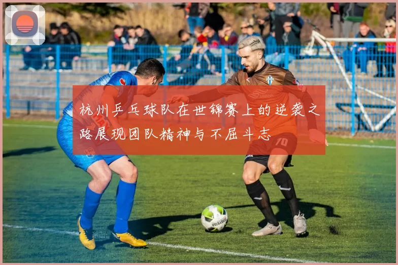 杭州乒乓球队在世锦赛上的逆袭之路展现团队精神与不屈斗志