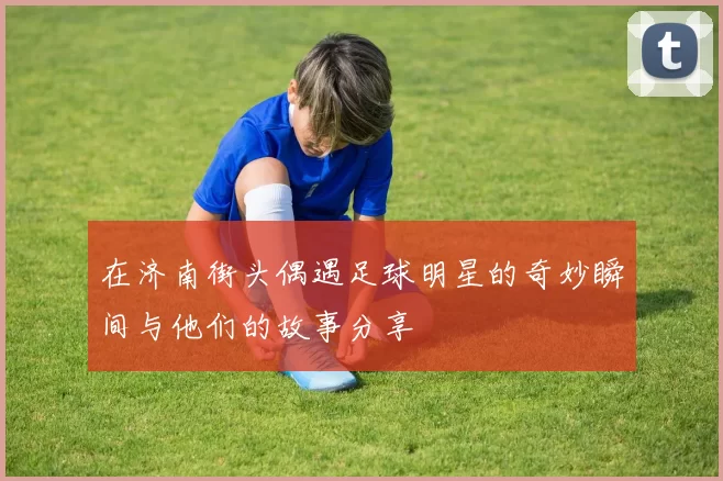 在济南街头偶遇足球明星的奇妙瞬间与他们的故事分享